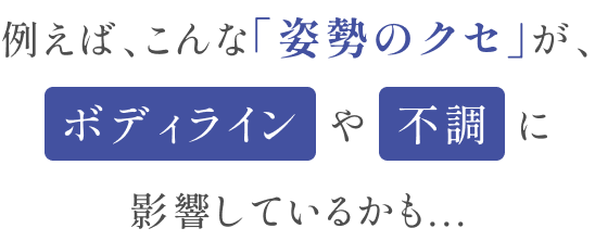 例えば、こんな「姿勢のクセ」がボディラインや不調に影響しているかも...
